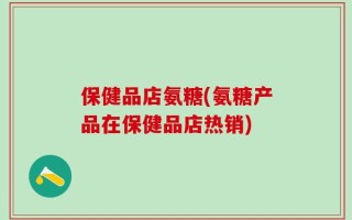保健品店氨糖(氨糖产品在保健品店热销)