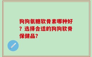 狗狗氨糖软骨素哪种好？选择合适的狗狗软骨保健品？