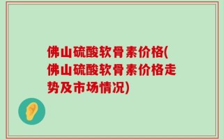 佛山硫酸软骨素价格(佛山硫酸软骨素价格走势及市场情况)
