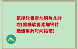 氨糖软骨素加钙片几时吃(氨糖软骨素加钙片最佳用药时间指南)