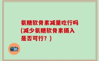 氨糖软骨素减量吃行吗(减少氨糖软骨素摄入是否可行？)