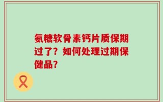 氨糖软骨素钙片质保期过了？如何处理过期保健品？