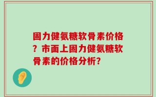 固力健氨糖软骨素价格？市面上固力健氨糖软骨素的价格分析？