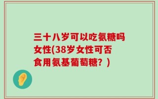 三十八岁可以吃氨糖吗女性(38岁女性可否食用氨基葡萄糖？)