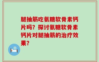 腿抽筋吃氨糖软骨素钙片吗？探讨氨糖软骨素钙片对腿抽筋的治疗效果？