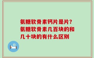 氨糖软骨素钙片是片？氨糖软骨素几百块的和几十块的有什么区别