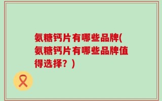 氨糖钙片有哪些品牌(氨糖钙片有哪些品牌值得选择？)