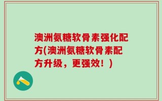 澳洲氨糖软骨素强化配方(澳洲氨糖软骨素配方升级，更强效！)
