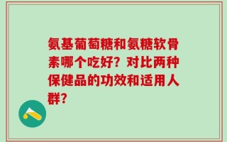 氨基葡萄糖和氨糖软骨素哪个吃好？对比两种保健品的功效和适用人群？