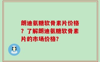 朗迪氨糖软骨素片价格？了解朗迪氨糖软骨素片的市场价格？