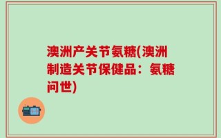 澳洲产关节氨糖(澳洲制造关节保健品：氨糖问世)