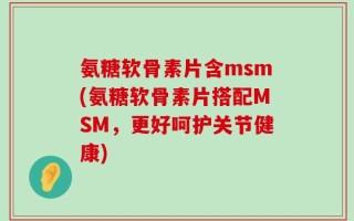 氨糖软骨素片含msm(氨糖软骨素片搭配MSM，更好呵护关节健康)