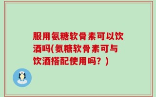 服用氨糖软骨素可以饮酒吗(氨糖软骨素可与饮酒搭配使用吗？)