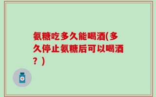 氨糖吃多久能喝酒(多久停止氨糖后可以喝酒？)