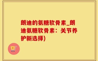 朗迪的氨糖软骨素_朗迪氨糖软骨素：关节养护新选择)