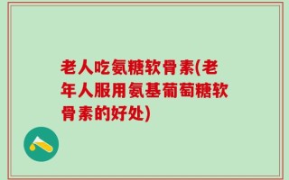 老人吃氨糖软骨素(老年人服用氨基葡萄糖软骨素的好处)