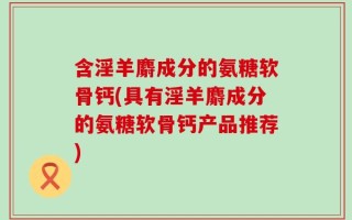 含淫羊麝成分的氨糖软骨钙(具有淫羊麝成分的氨糖软骨钙产品推荐)
