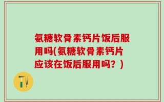 氨糖软骨素钙片饭后服用吗(氨糖软骨素钙片应该在饭后服用吗？)