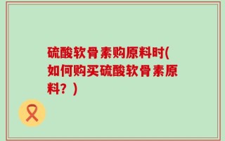 硫酸软骨素购原料时(如何购买硫酸软骨素原料？)
