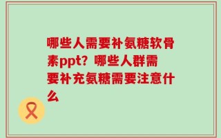 哪些人需要补氨糖软骨素ppt？哪些人群需要补充氨糖需要注意什么