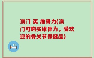 澳门 买 维骨力(澳门可购买维骨力，受欢迎的骨关节保健品)