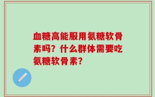 血糖高能服用氨糖软骨素吗？什么群体需要吃氨糖软骨素？