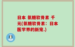 日本 氨糖软骨素 千元(氨糖软骨素：日本医学界的新宠.)
