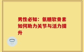 男性必知：氨糖软骨素如何助力关节与活力提升