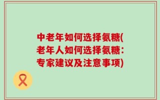 中老年如何选择氨糖(老年人如何选择氨糖：专家建议及注意事项)