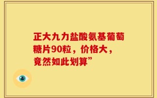 正大九力盐酸氨基葡萄糖片90粒，价格大，竟然如此划算”