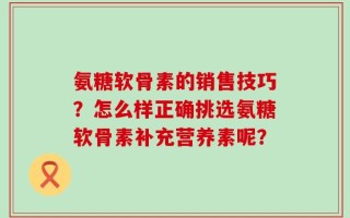 氨糖软骨素的销售技巧？怎么样正确挑选氨糖软骨素补充营养素呢？
