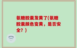 氨糖胶囊发黄了(氨糖胶囊颜色变黄，是否安全？)