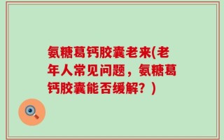 氨糖葛钙胶囊老来(老年人常见问题，氨糖葛钙胶囊能否缓解？)