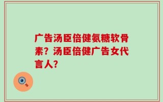 广告汤臣倍健氨糖软骨素？汤臣倍健广告女代言人？