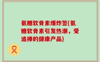 氨糖软骨素爆炸签(氨糖软骨素引发热潮，受追捧的健康产品)