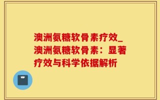 澳洲氨糖软骨素疗效_澳洲氨糖软骨素：显著疗效与科学依据解析