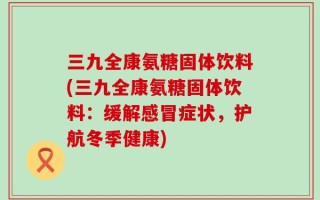 三九全康氨糖固体饮料(三九全康氨糖固体饮料：缓解感冒症状，护航冬季健康)