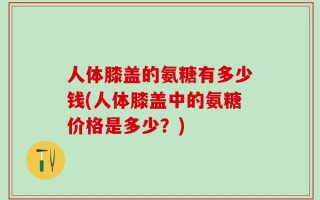 人体膝盖的氨糖有多少钱(人体膝盖中的氨糖价格是多少？)
