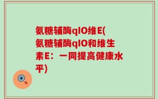 氨糖辅酶qIO维E(氨糖辅酶qIO和维生素E：一同提高健康水平)