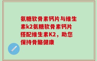 氨糖软骨素钙片与维生素k2氨糖软骨素钙片搭配维生素K2，助您保持骨骼健康