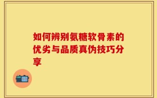 如何辨别氨糖软骨素的优劣与品质真伪技巧分享