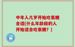 中年人几岁开始吃氨糖合适(什么年龄段的人开始适合吃氨糖？)