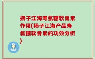 扬子江海寿氨糖软骨素作用(扬子江海产品寿氨糖软骨素的功效分析)