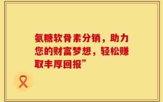 氨糖软骨素分销，助力您的财富梦想，轻松赚取丰厚回报”