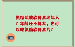 氨糖硫酸软骨素老年人？年龄还不算大，也可以吃氨糖软骨素片？