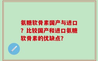 氨糖软骨素国产与进口？比较国产和进口氨糖软骨素的优缺点？
