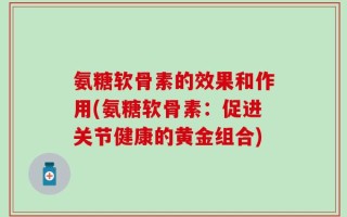 氨糖软骨素的效果和作用(氨糖软骨素：促进关节健康的黄金组合)