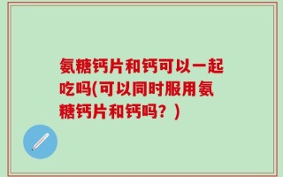 氨糖钙片和钙可以一起吃吗(可以同时服用氨糖钙片和钙吗？)