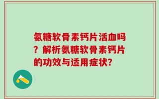 氨糖软骨素钙片活血吗？解析氨糖软骨素钙片的功效与适用症状？