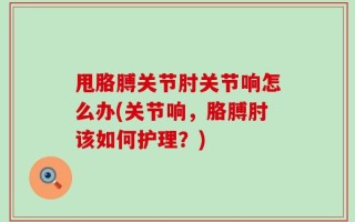 甩胳膊关节肘关节响怎么办(关节响，胳膊肘该如何护理？)